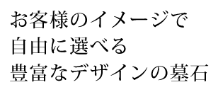 お客様のイメージで自由に選べる豊富なデザインの墓石